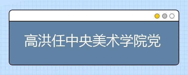 高洪任中央美术学院党委书记 