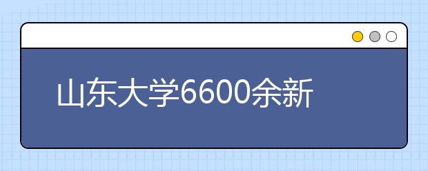 山东大学6600余新生今日报到 将进行入学资格复查