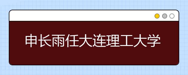 申长雨任大连理工大学校长 