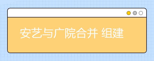 安艺与广院合并 组建安徽艺术学院