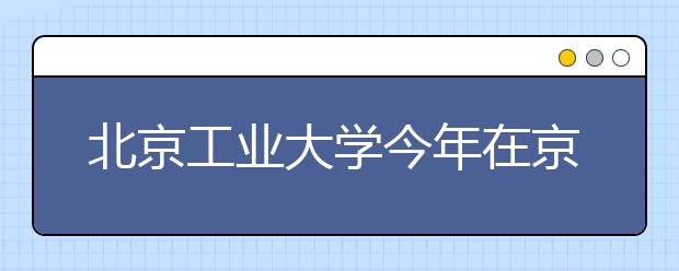 北京工业大学今年在京高招录取有三特点