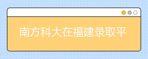 南方科大在福建录取平均分超一本线近70分