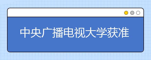 中央广播电视大学获准建立国家开放大学