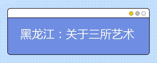 黑龙江：关于三所艺术类院校录取批次设置的说明 