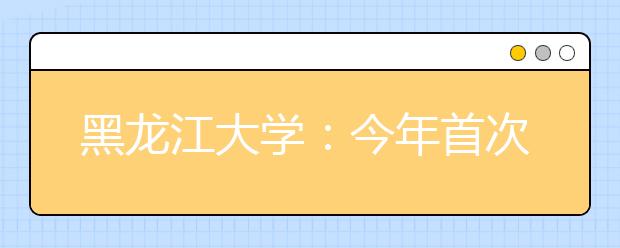 黑龙江大学：今年首次尝试自主招生