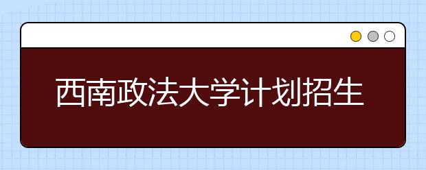 西南政法大学计划招生4500人 今年起面向重庆自主招生