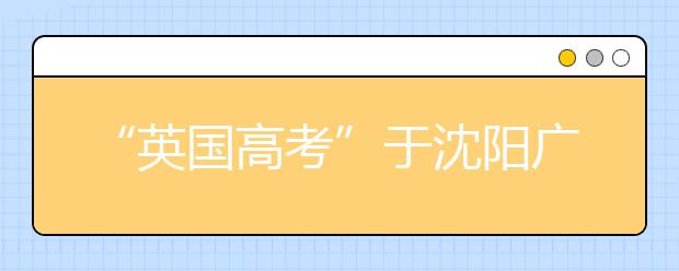 “英国高考”于沈阳广播电视大学设立考点