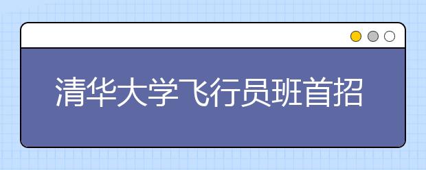 清华大学飞行员班首招32人 15日前网上报名