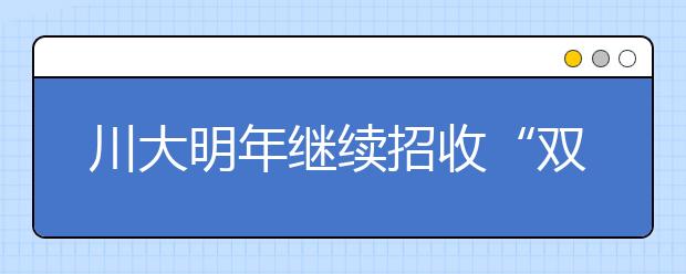 川大明年继续招收“双特生” 18日前完成报名