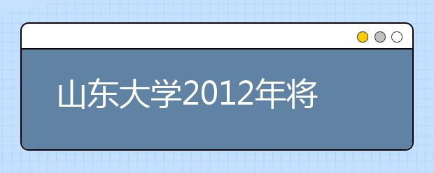 山东大学2012年将招收120名艺体特长生