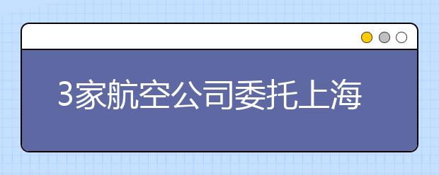 3家航空公司委托上海工程大招飞110人