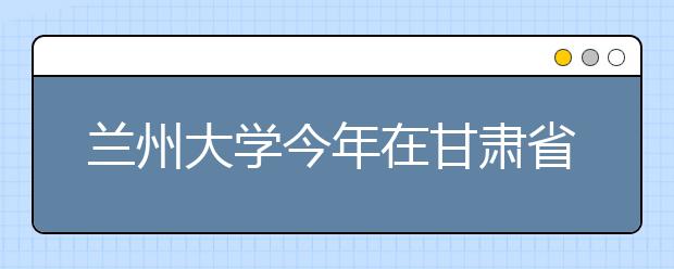 兰州大学今年在甘肃省增招184名本科生 