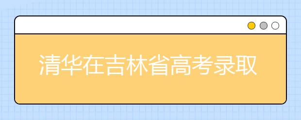 清华在吉林省高考录取结束 共102人将走进清华