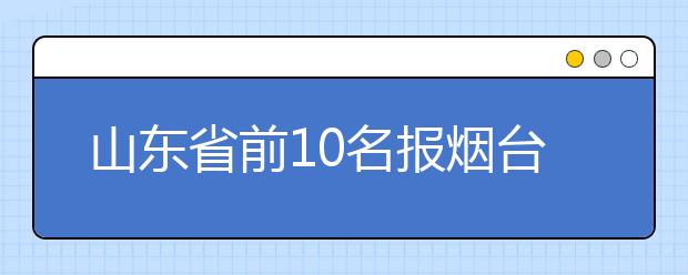 山东省前10名报烟台大学免4年学费 二本线预计会降低 