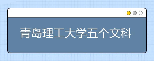 青岛理工大学五个文科专业首次一本录取 