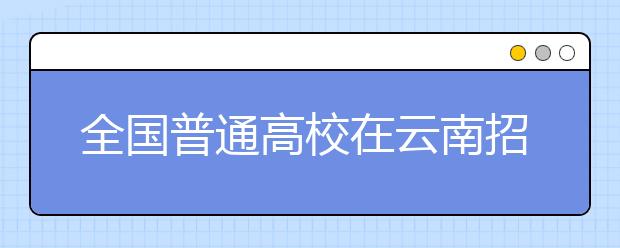 全国普通高校在云南招生计划出炉 17所名校计划抢先看 