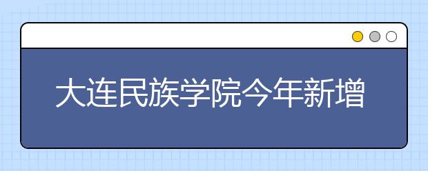 大连民族学院今年新增2个本科专业3个教改班 