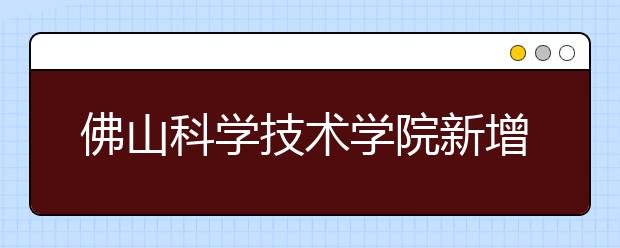 佛山科学技术学院新增两专业 录取按分数优先 