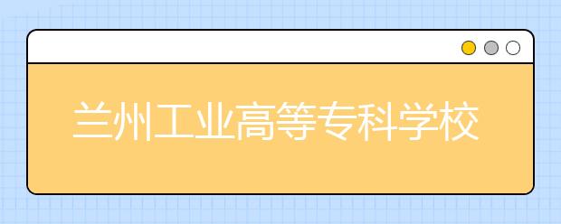 兰州工业高等专科学校今年招3080名甘肃考生