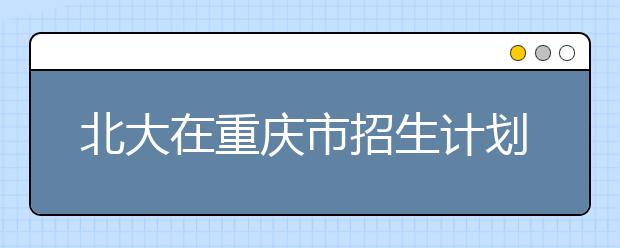 北大在重庆市招生计划减7人 医学部新投放13个名额 