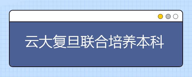 云大复旦联合培养本科生 45名新生将赴沪学习两年 