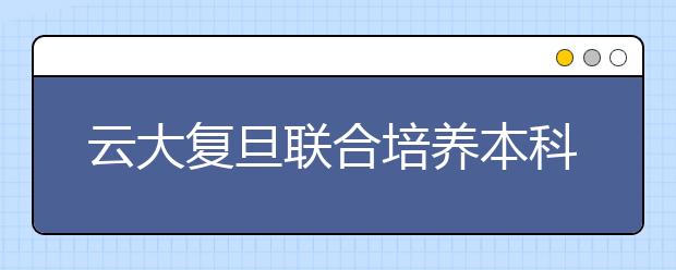 云大复旦联合培养本科生 45名新生将赴沪学习两年 