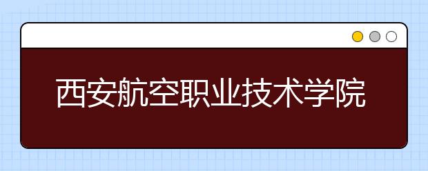 西安航空职业技术学院：2011年新增三个专业