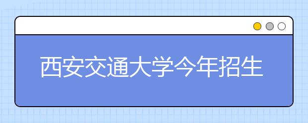 西安交通大学今年招生3800名 陕西省内计划900名