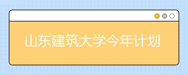 山东建筑大学今年计划招生5900人 