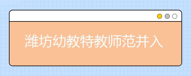 潍坊幼教特教师范并入潍坊学院 试点大专招生 