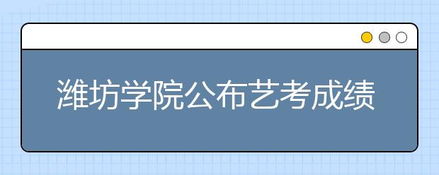 潍坊学院公布艺考成绩15日前注意查收合格证 