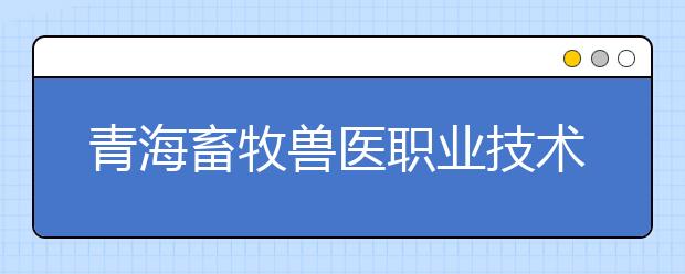 青海畜牧兽医职业技术学院今年9专业单独招生200名