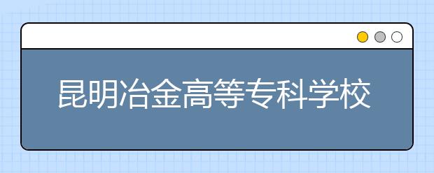 昆明冶金高等专科学校省内自主招生千人 20日起报名 