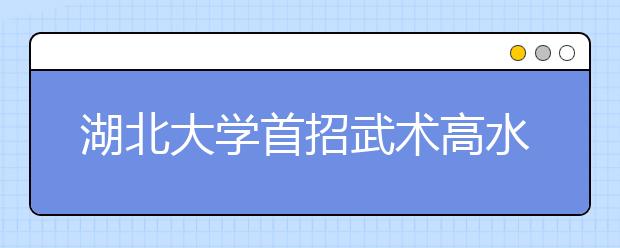 湖北大学首招武术高水平运动员 