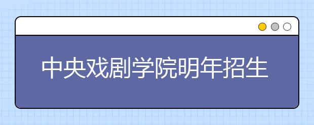 中央戏剧学院明年招生591人 新增音乐剧和京剧专业