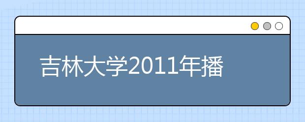 吉林大学2011年播音与主持艺术专业(含广播影视编导方向)招生简章