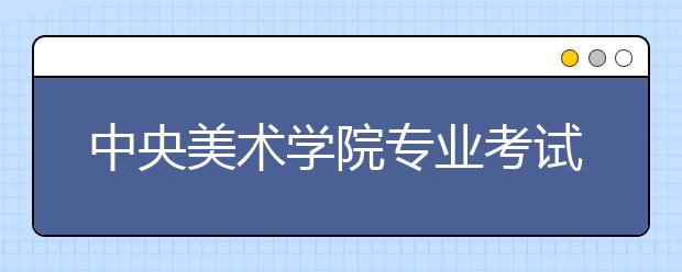 中央美术学院专业考试考生注意事项