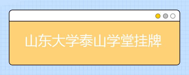 山东大学泰山学堂挂牌成立 首任“堂主”产生