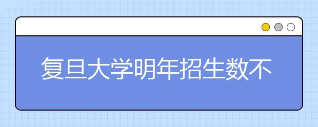 复旦大学明年招生数不超3000人 按专业招生