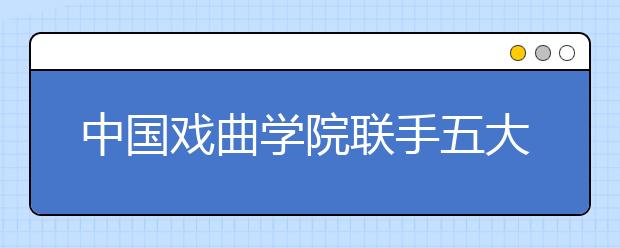 中国戏曲学院联手五大京剧院团培养曲艺人才