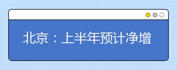 北京:上半年预计净增就业岗位47.9万个 专业技术人员需求最大
