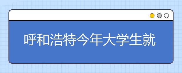 呼和浩特今年大学生就业率要稳定在90%以上