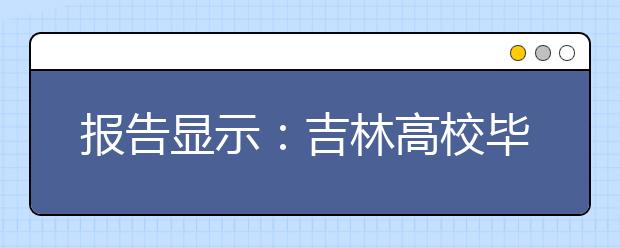 报告显示:吉林高校毕业生就业率最高的是工科