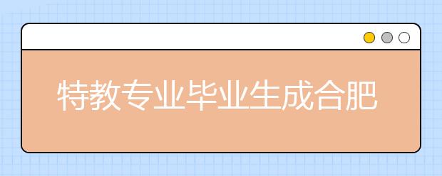 特教专业毕业生成合肥市场“香饽饽”