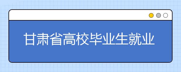 甘肃省高校毕业生就业质量报告出炉