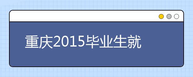 重庆2015毕业生就业报告：本科港口航道与海岸工程就业率最高