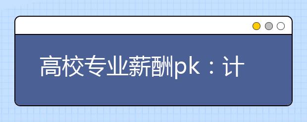 高校专业薪酬pk：计算机、软件相关专业最赚钱