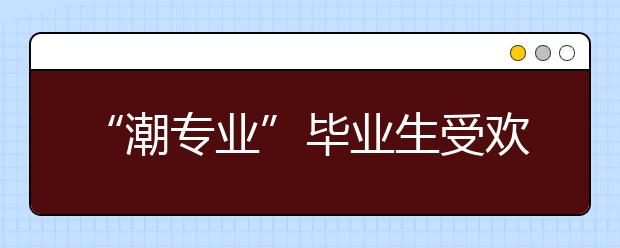 “潮专业”毕业生受欢迎 海南高就业专业探寻