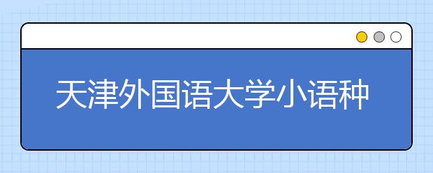 天津外国语大学小语种毕业生20万年薪不稀奇