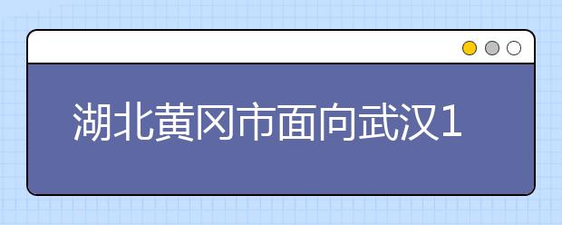 湖北黄冈市面向武汉15所高校提供就业岗位5000个